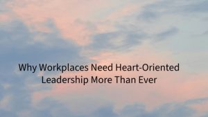Leading with Heart: Why Workplaces Need Heart-Oriented Leadership More Than Ever